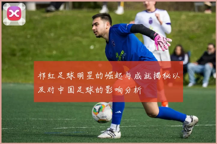 祁红足球明星的崛起与成就揭秘以及对中国足球的影响分析