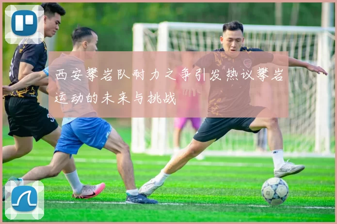 西安攀岩队耐力之争引发热议攀岩运动的未来与挑战