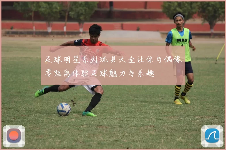 足球明星系列玩具大全让你与偶像零距离体验足球魅力与乐趣