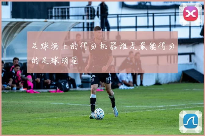 足球场上的得分机器谁是最能得分的足球明星