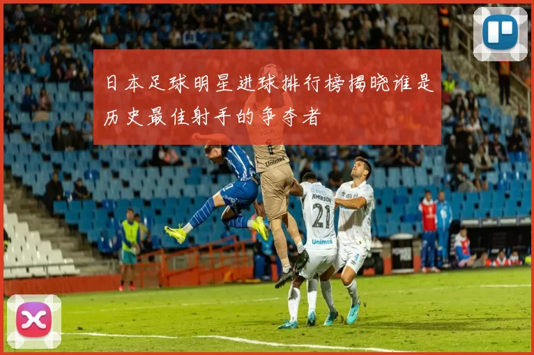 日本足球明星进球排行榜揭晓谁是历史最佳射手的争夺者