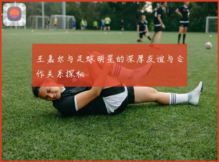 王嘉尔与足球明星的深厚友谊与合作关系探秘