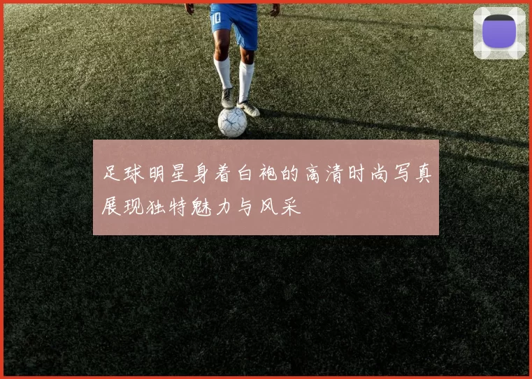 足球明星身着白袍的高清时尚写真展现独特魅力与风采