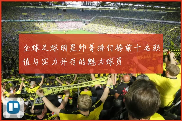 全球足球明星帅哥排行榜前十名颜值与实力并存的魅力球员