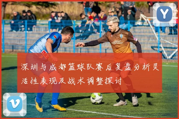 深圳与成都篮球队赛后复盘分析灵活性表现及战术调整探讨