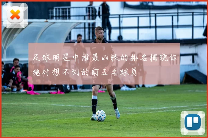 足球明星中谁最凶狠的排名揭晓你绝对想不到的前五名球员