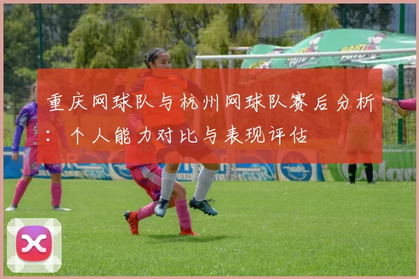 重庆网球队与杭州网球队赛后分析：个人能力对比与表现评估