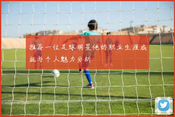 推荐一位足球明星他的职业生涯成就与个人魅力分析