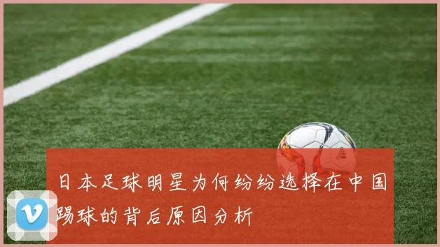 日本足球明星为何纷纷选择在中国踢球的背后原因分析