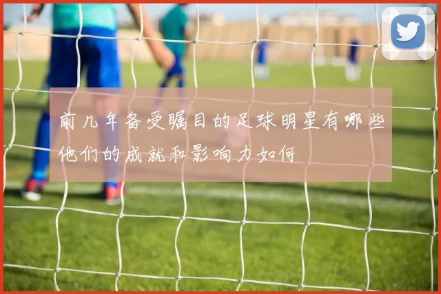 前几年备受瞩目的足球明星有哪些他们的成就和影响力如何