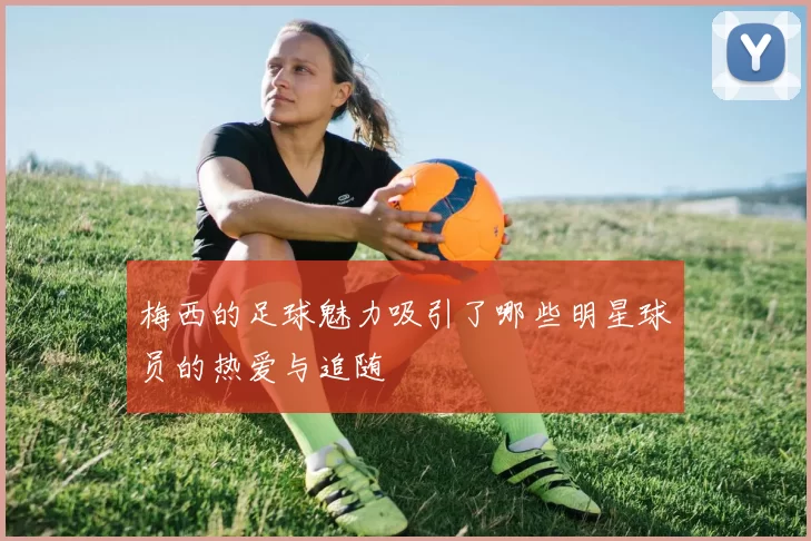 梅西的足球魅力吸引了哪些明星球员的热爱与追随