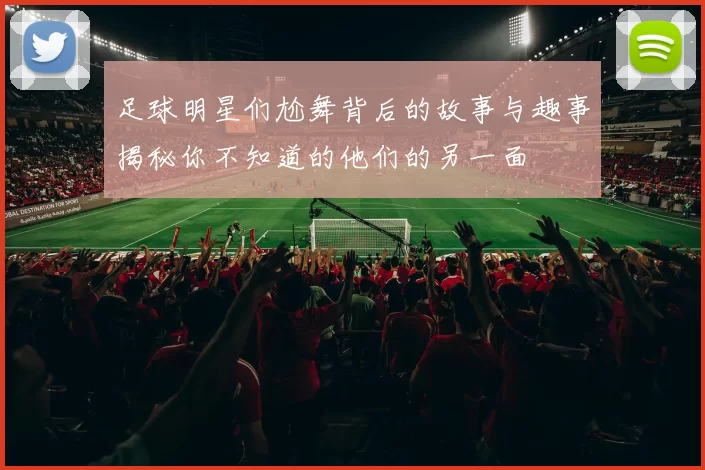 足球明星们尬舞背后的故事与趣事揭秘你不知道的他们的另一面