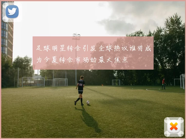 足球明星转会引发全球热议谁将成为今夏转会市场的最大焦点
