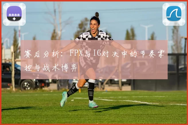 赛后分析：FPX与IG对决中的节奏掌控与战术博弈