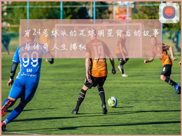 穿24号球衣的足球明星背后的故事与传奇人生揭秘