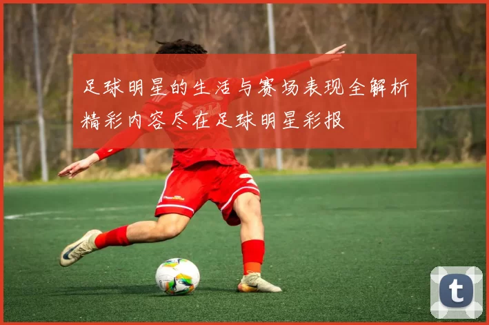 足球明星的生活与赛场表现全解析精彩内容尽在足球明星彩报