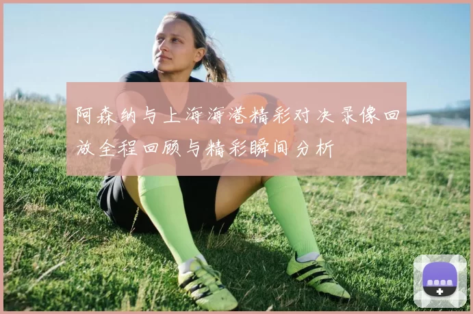 阿森纳与上海海港精彩对决录像回放全程回顾与精彩瞬间分析