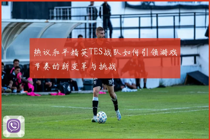 热议和平精英TES战队如何引领游戏节奏的新变革与挑战