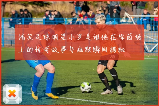 搞笑足球明星小罗是谁他在绿茵场上的传奇故事与幽默瞬间揭秘