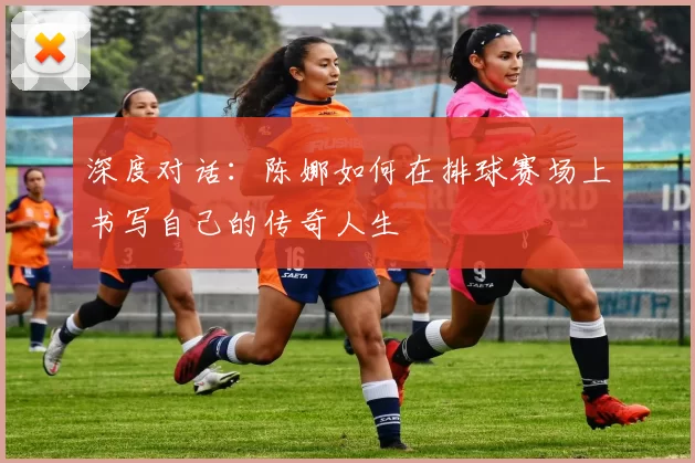深度对话：陈娜如何在排球赛场上书写自己的传奇人生