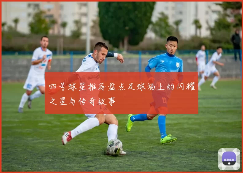 四号球星推荐盘点足球场上的闪耀之星与传奇故事