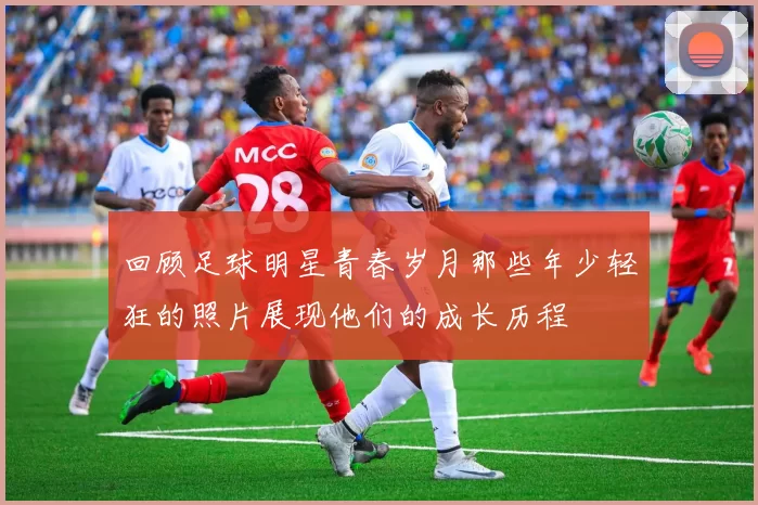 回顾足球明星青春岁月那些年少轻狂的照片展现他们的成长历程