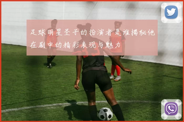 足球明星圣子的扮演者是谁揭秘他在剧中的精彩表现与魅力
