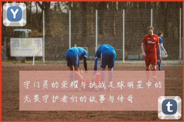 守门员的荣耀与挑战足球明星中的无畏守护者们的故事与传奇