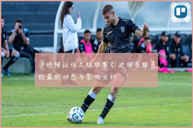 沙特阿拉伯足球联赛引进明星球员的最新动态与影响分析