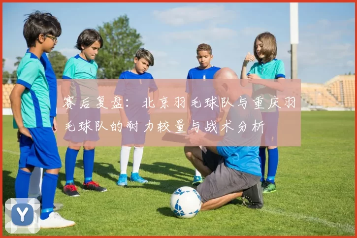 赛后复盘：北京羽毛球队与重庆羽毛球队的耐力较量与战术分析