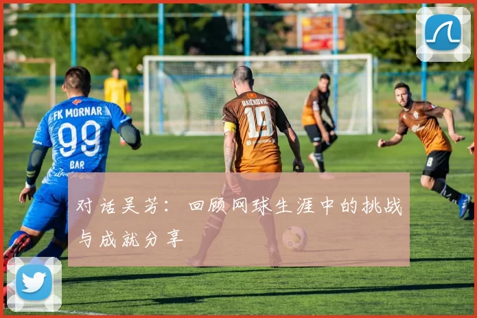 对话吴芳：回顾网球生涯中的挑战与成就分享