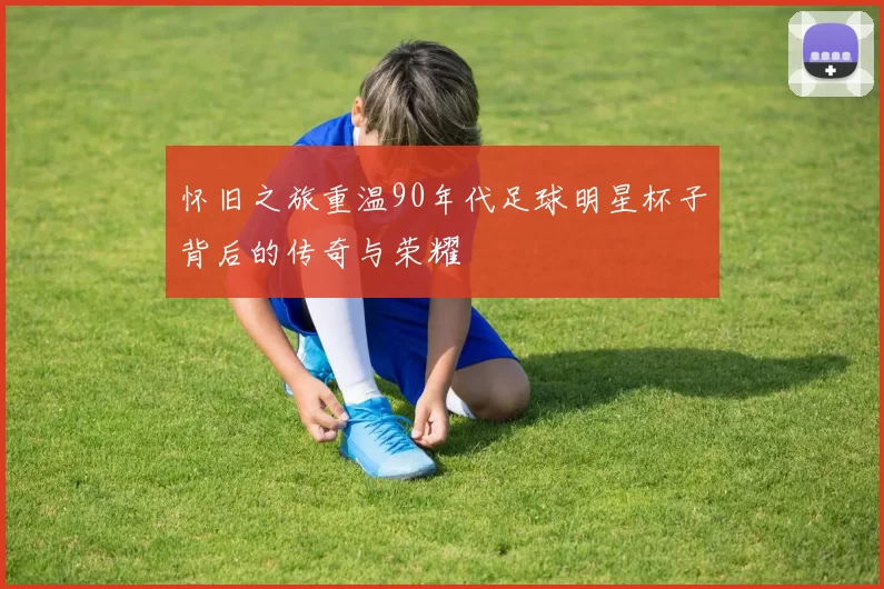 怀旧之旅重温90年代足球明星杯子背后的传奇与荣耀