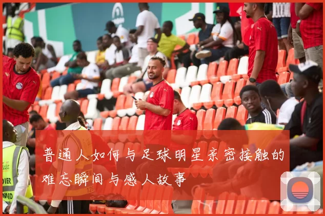 普通人如何与足球明星亲密接触的难忘瞬间与感人故事