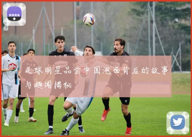 足球明星品尝中国泡面背后的故事与趣闻揭秘