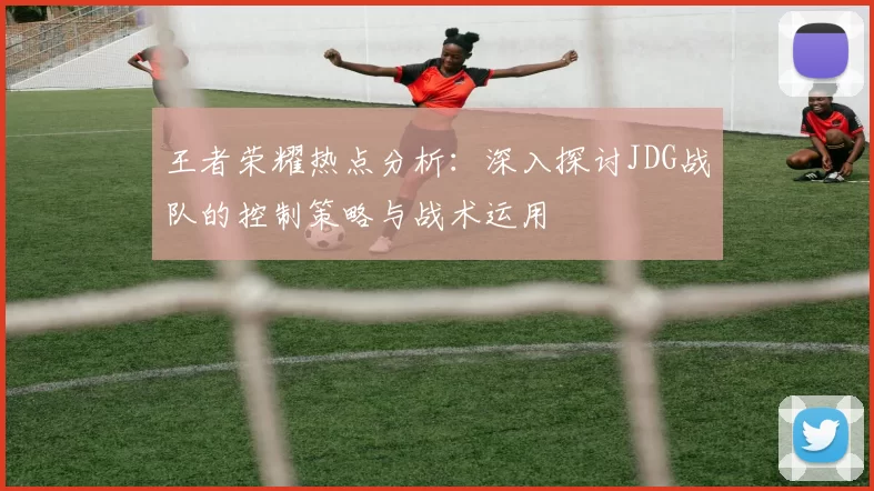 王者荣耀热点分析：深入探讨JDG战队的控制策略与战术运用