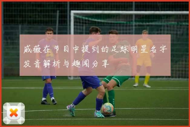 戚薇在节目中提到的足球明星名字发音解析与趣闻分享