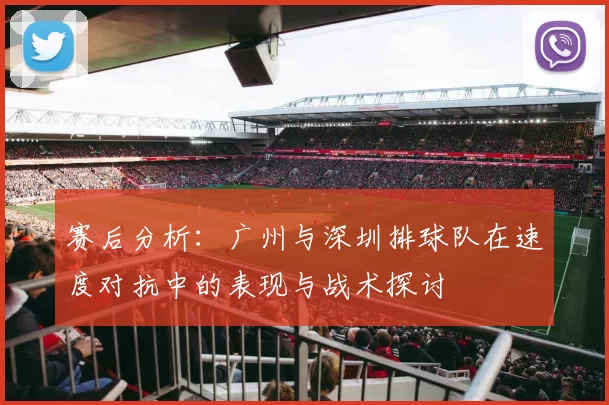 赛后分析：广州与深圳排球队在速度对抗中的表现与战术探讨