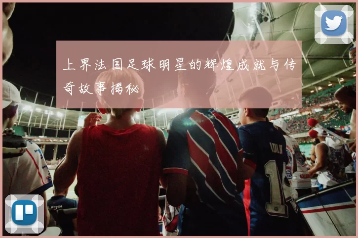 上界法国足球明星的辉煌成就与传奇故事揭秘