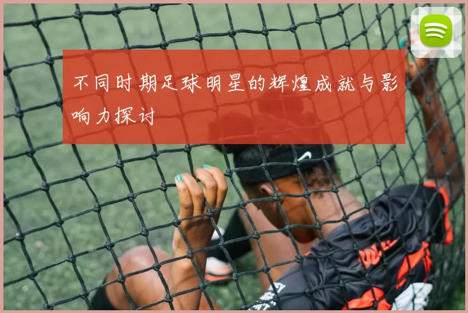 不同时期足球明星的辉煌成就与影响力探讨