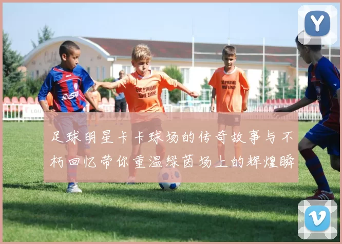 足球明星卡卡球场的传奇故事与不朽回忆带你重温绿茵场上的辉煌瞬间