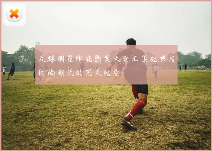 足球明星印花图案大全汇集经典与时尚潮流的完美结合