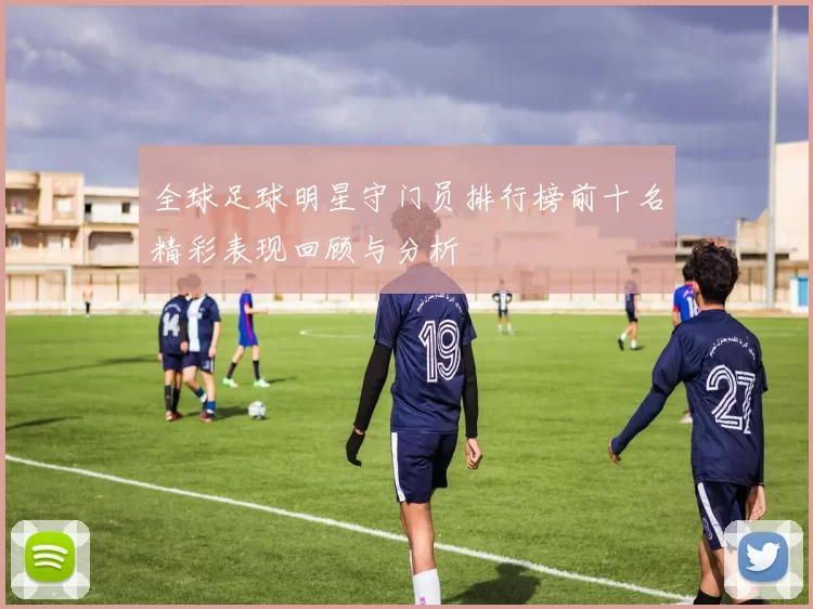 全球足球明星守门员排行榜前十名精彩表现回顾与分析
