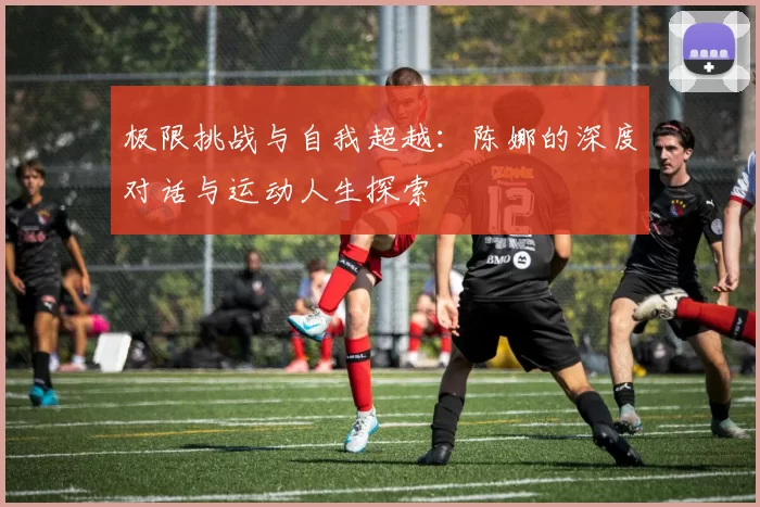 极限挑战与自我超越：陈娜的深度对话与运动人生探索