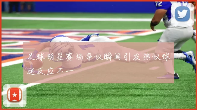 足球明星赛场争议瞬间引发热议球迷反应不一