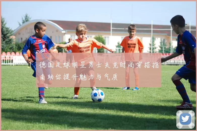 德国足球明星男士夹克时尚穿搭指南助你提升魅力与气质