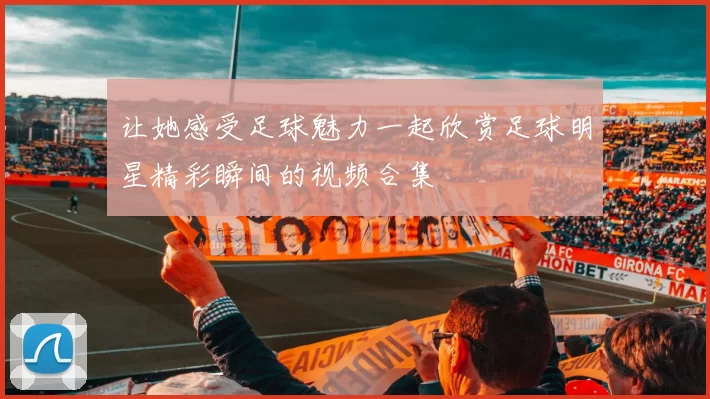 让她感受足球魅力一起欣赏足球明星精彩瞬间的视频合集