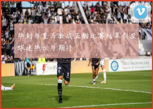 热刺与皇马激战正酣比赛结果引发球迷热议与期待