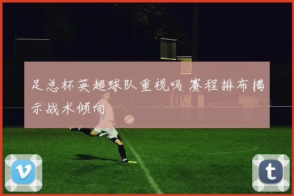 足总杯英超球队重视吗 赛程排布揭示战术倾向