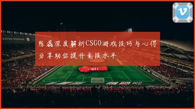 陈磊深度解析CSGO游戏技巧与心得分享助你提升竞技水平