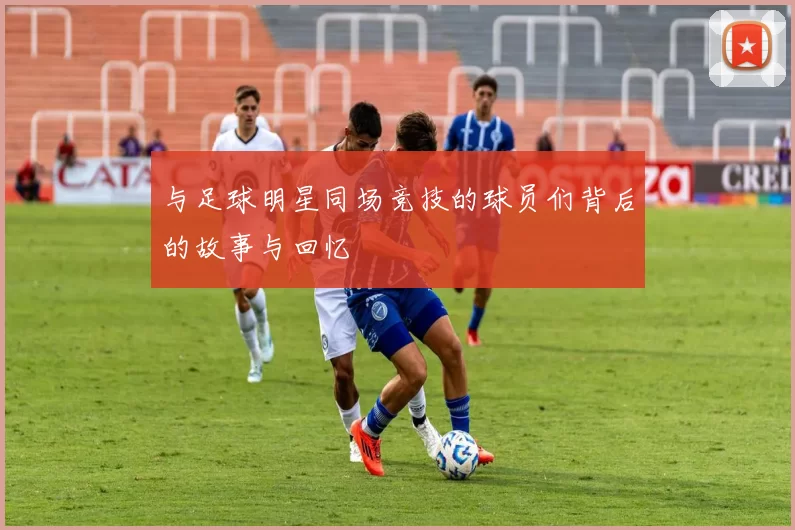 与足球明星同场竞技的球员们背后的故事与回忆